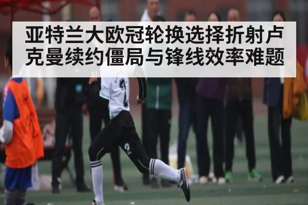 亚特兰大欧冠轮换选择折射卢克曼续约僵局与锋线效率难题（KYEsport）